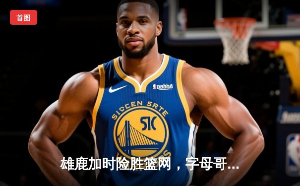 雄鹿加时险胜篮网，字母哥狂砍44分捍卫主场