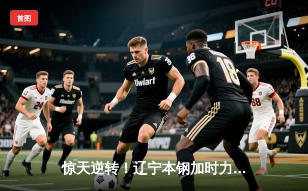 惊天逆转！辽宁本钢加时力克广东宏远，总决赛悬念再起