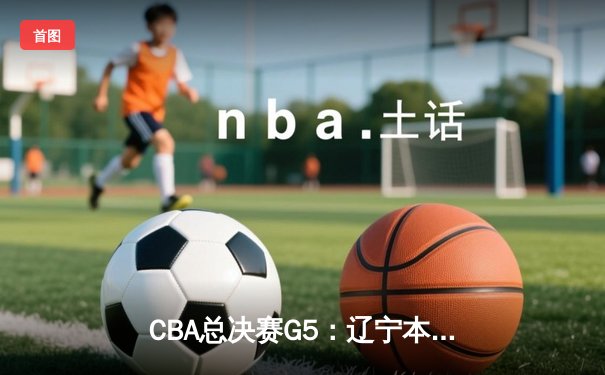 CBA总决赛G5：辽宁本钢险胜新疆队 成功卫冕总冠军