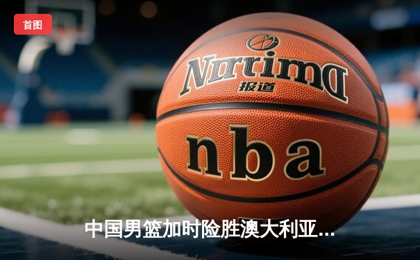 中国男篮加时险胜澳大利亚，周琦28+15主宰内线，张镇麟关键三分救主