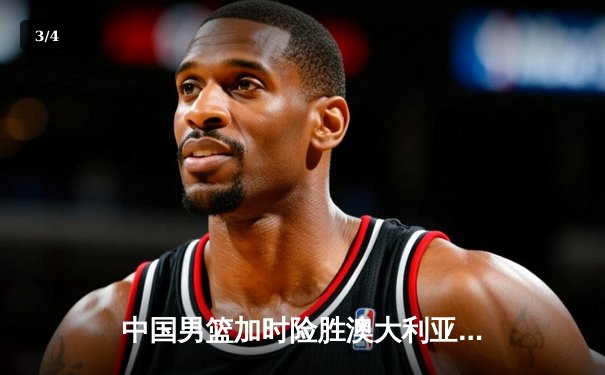 中国男篮加时险胜澳大利亚，周琦28+15主宰内线，张镇麟关键三分锁定胜局 - 3